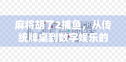 麻将胡了2捕鱼，从传统牌桌到数字娱乐的跨界狂欢，你玩过吗？
